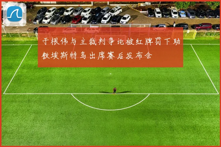 于根伟与主裁判争论被红牌罚下助教埃斯特乌出席赛后发布会