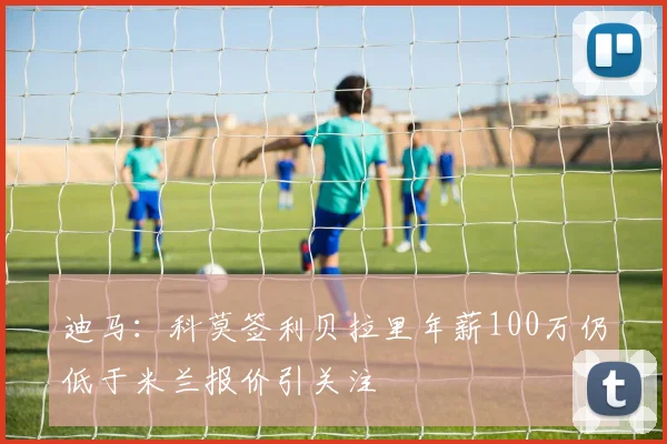 迪马：科莫签利贝拉里年薪100万仍低于米兰报价引关注