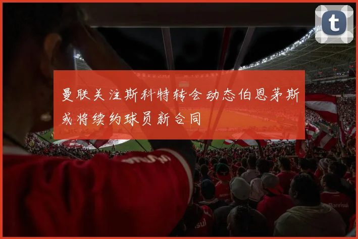曼联关注斯科特转会动态伯恩茅斯或将续约球员新合同
