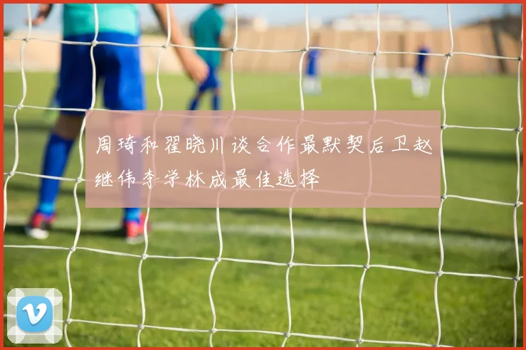 周琦和翟晓川谈合作最默契后卫赵继伟李学林成最佳选择