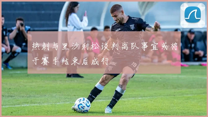 热刺与里沙利松谈判离队事宜或将于赛季结束后成行