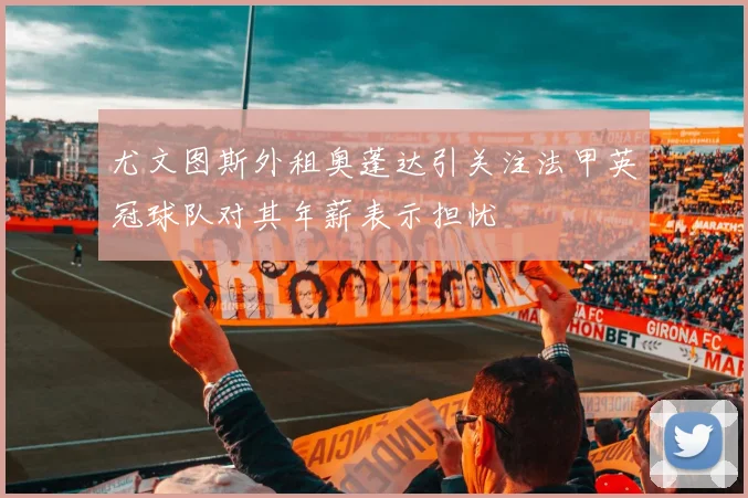 尤文图斯外租奥蓬达引关注法甲英冠球队对其年薪表示担忧