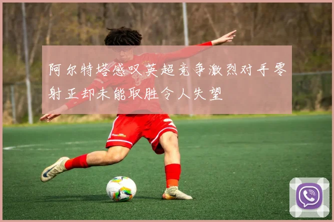 阿尔特塔感叹英超竞争激烈对手零射正却未能取胜令人失望