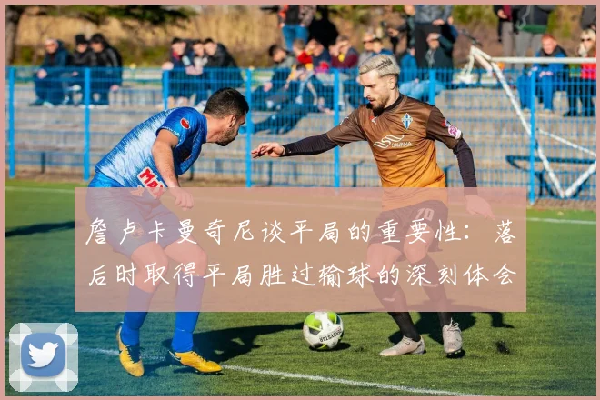詹卢卡曼奇尼谈平局的重要性：落后时取得平局胜过输球的深刻体会