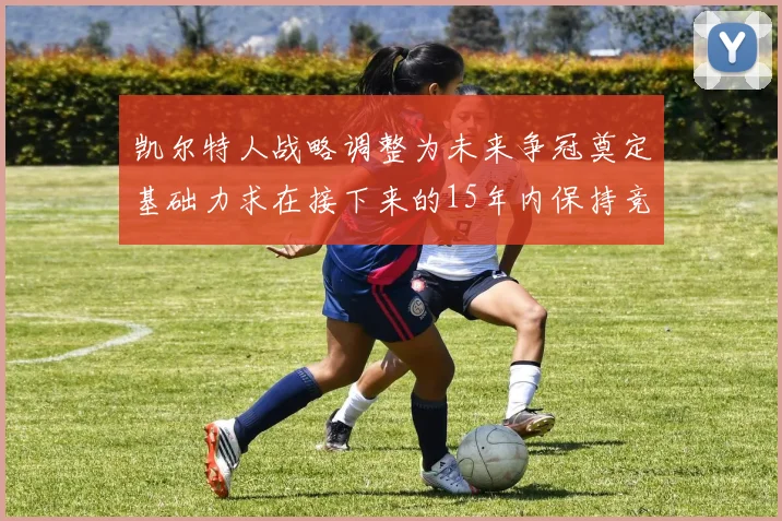 凯尔特人战略调整为未来争冠奠定基础力求在接下来的15年内保持竞争优势