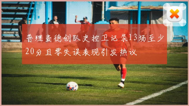 普理查德创队史控卫记录13场至少20分且零失误表现引发热议