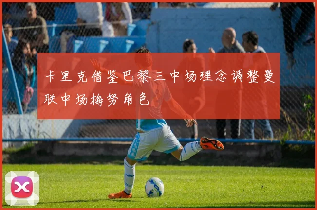卡里克借鉴巴黎三中场理念调整曼联中场梅努角色