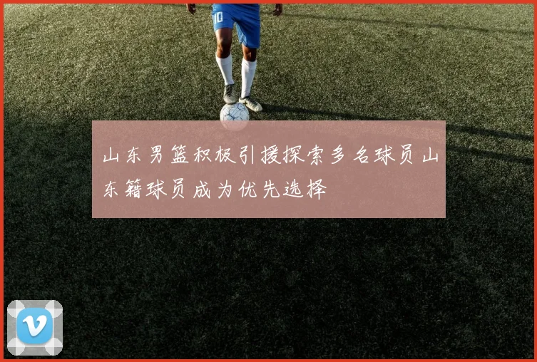 山东男篮积极引援探索多名球员山东籍球员成为优先选择