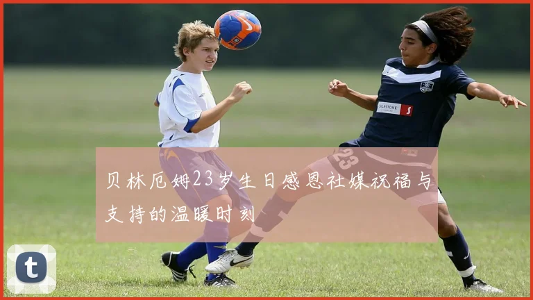 贝林厄姆23岁生日感恩社媒祝福与支持的温暖时刻