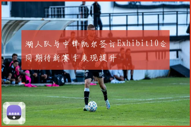 湖人队与中锋凯尔签订Exhibit10合同期待新赛季表现提升