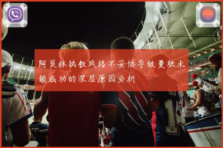 阿莫林执教风格不妥协导致曼联未能成功的深层原因分析