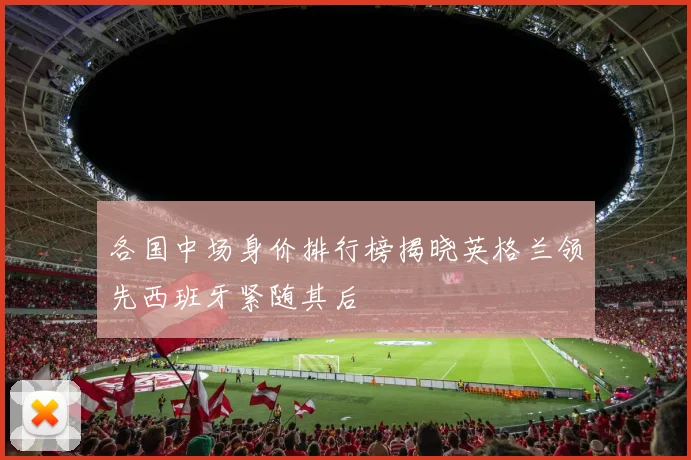 各国中场身价排行榜揭晓英格兰领先西班牙紧随其后