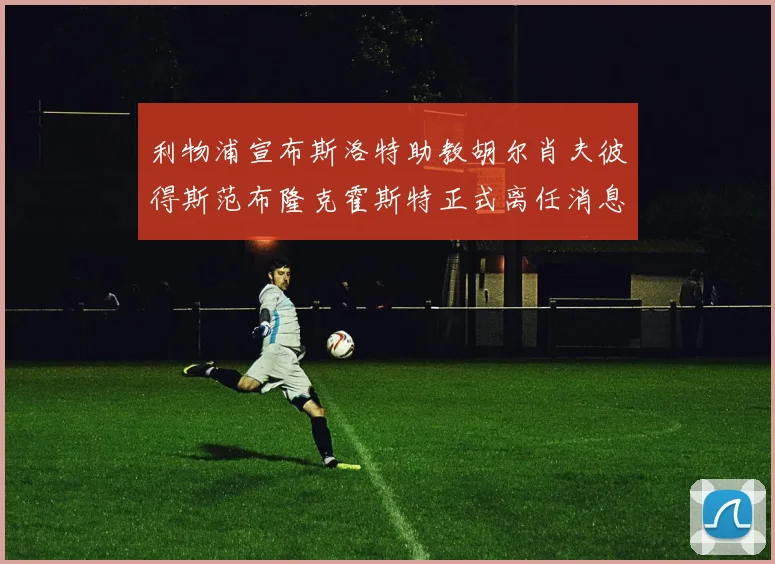 利物浦宣布斯洛特助教胡尔肖夫彼得斯范布隆克霍斯特正式离任消息