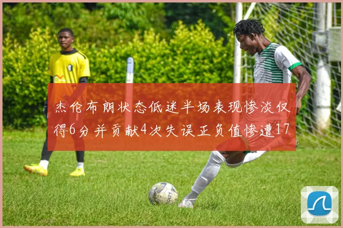 杰伦布朗状态低迷半场表现惨淡仅得6分并贡献4次失误正负值惨遭17