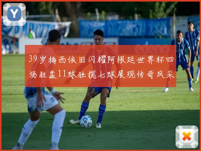 39岁梅西依旧闪耀阿根廷世界杯四场狂轰11球独揽七球展现传奇风采