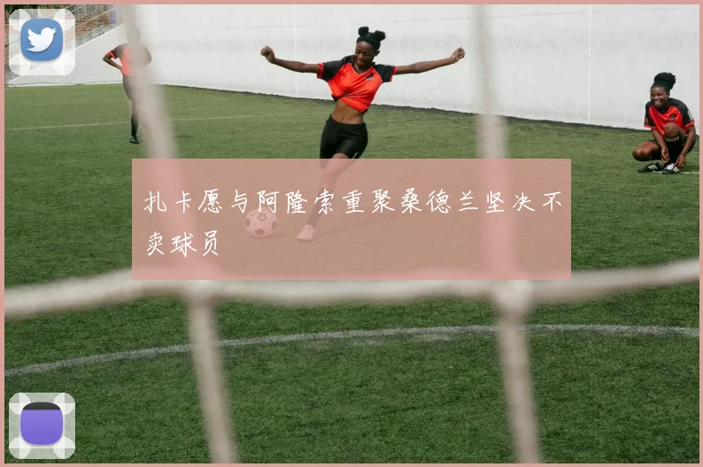 扎卡愿与阿隆索重聚桑德兰坚决不卖球员