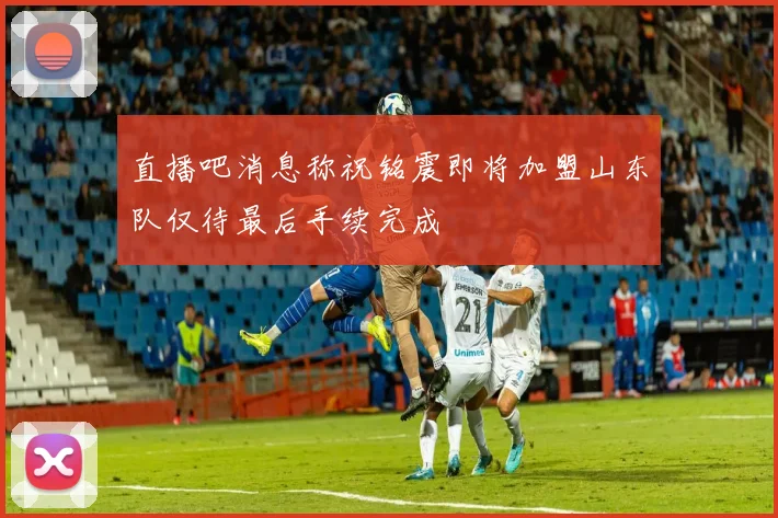 直播吧消息称祝铭震即将加盟山东队仅待最后手续完成