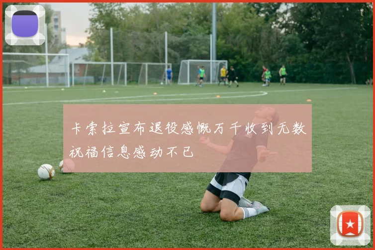 卡索拉宣布退役感慨万千收到无数祝福信息感动不已