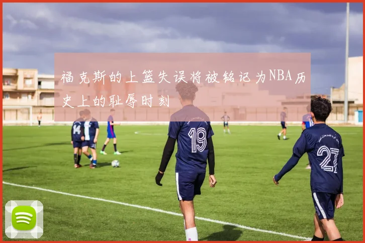 福克斯的上篮失误将被铭记为NBA历史上的耻辱时刻