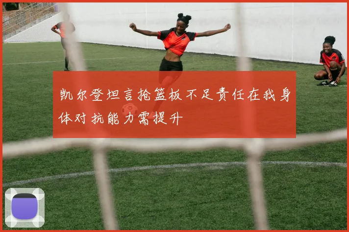 凯尔登坦言抢篮板不足责任在我身体对抗能力需提升